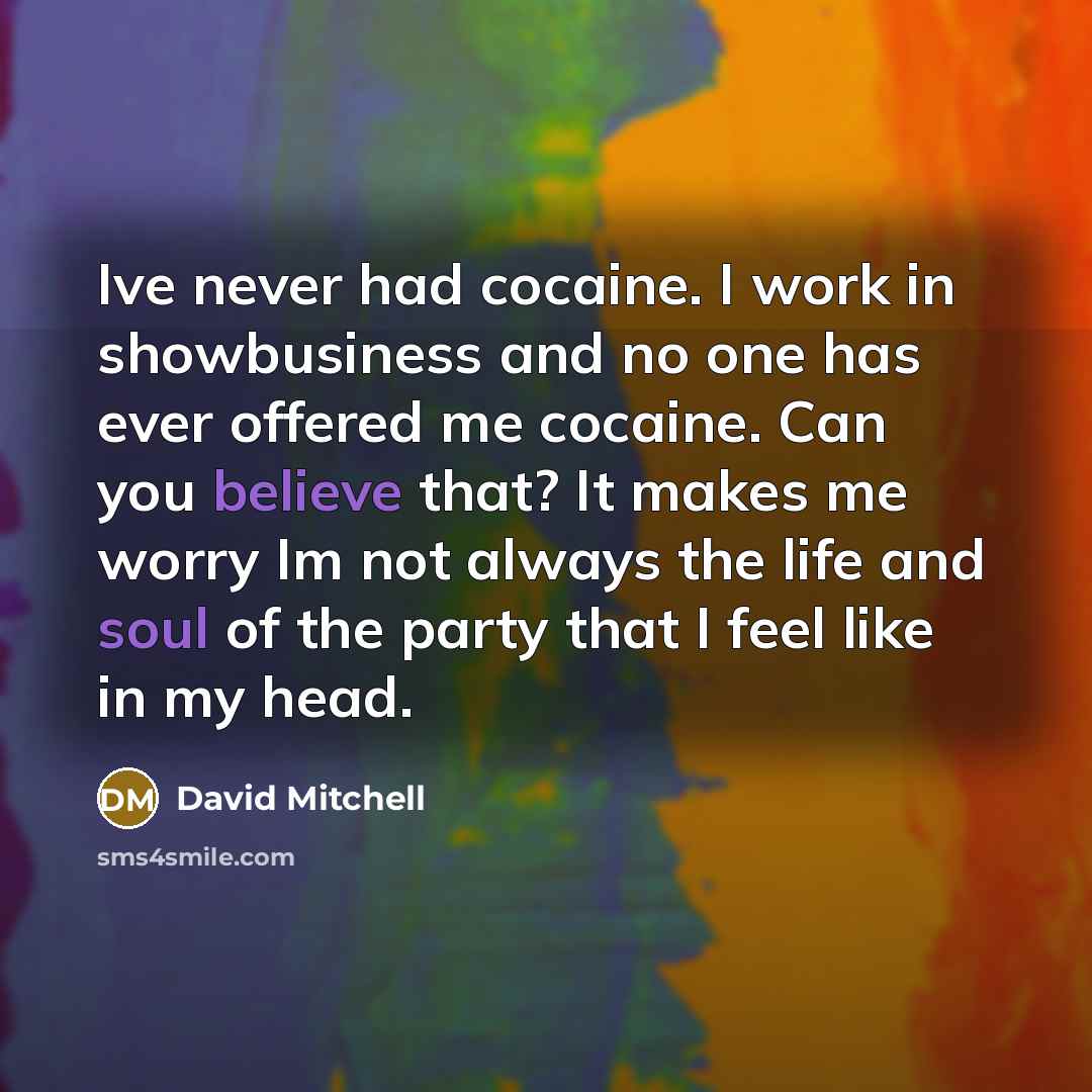 “Ive never had cocaine. I work in showbusiness and no one has ever offered me cocaine. Can you believe that? It makes me worry Im not always the life and soul of the party that I feel like in my head.” quote by David Mitchell