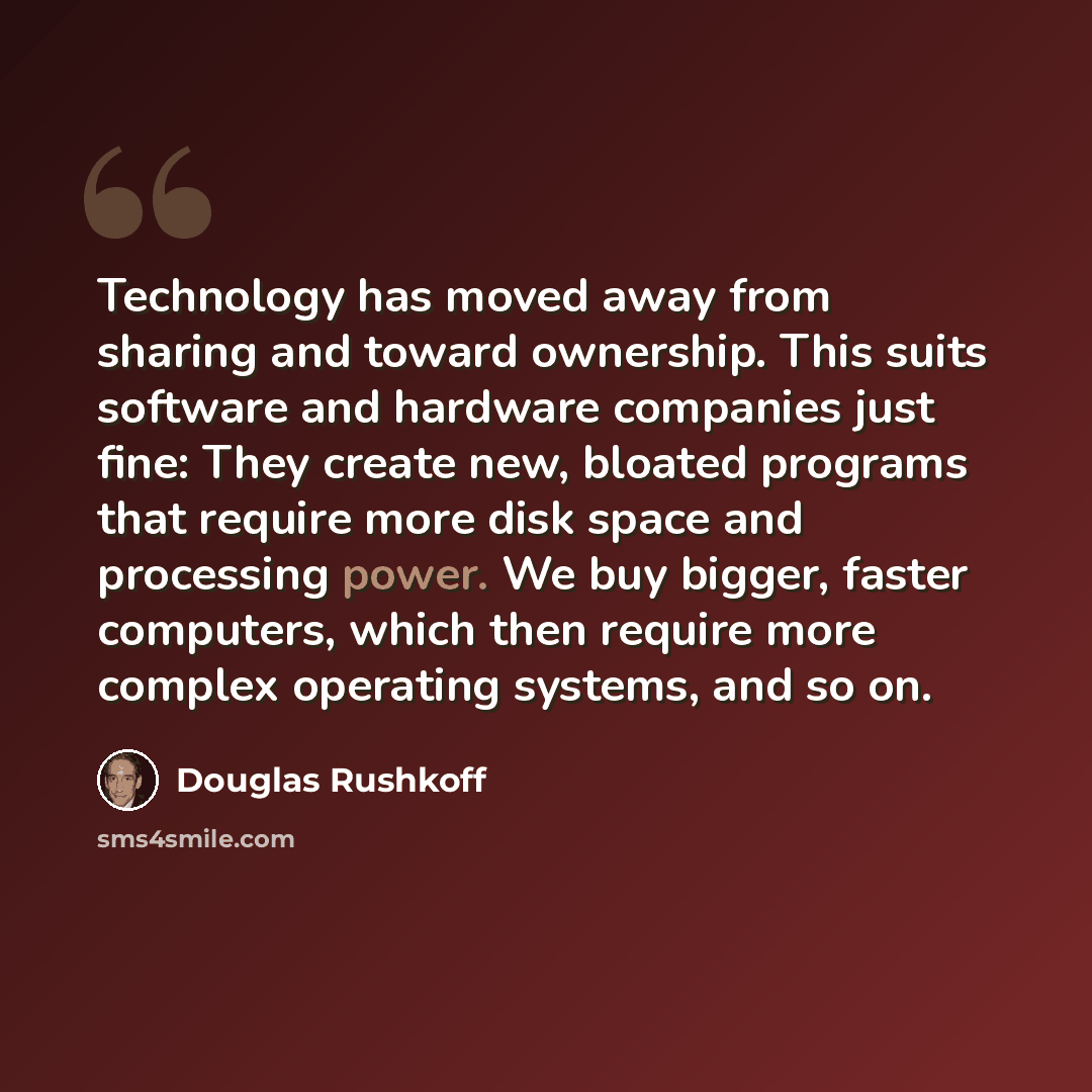 “Technology has moved away from sharing and toward ownership. This suits software and hardware companies just fine: They create new, bloated programs that require more disk space and processing power. We buy bigger, faster computers, which then require more complex operating systems, and so on.” quote by Douglas Rushkoff