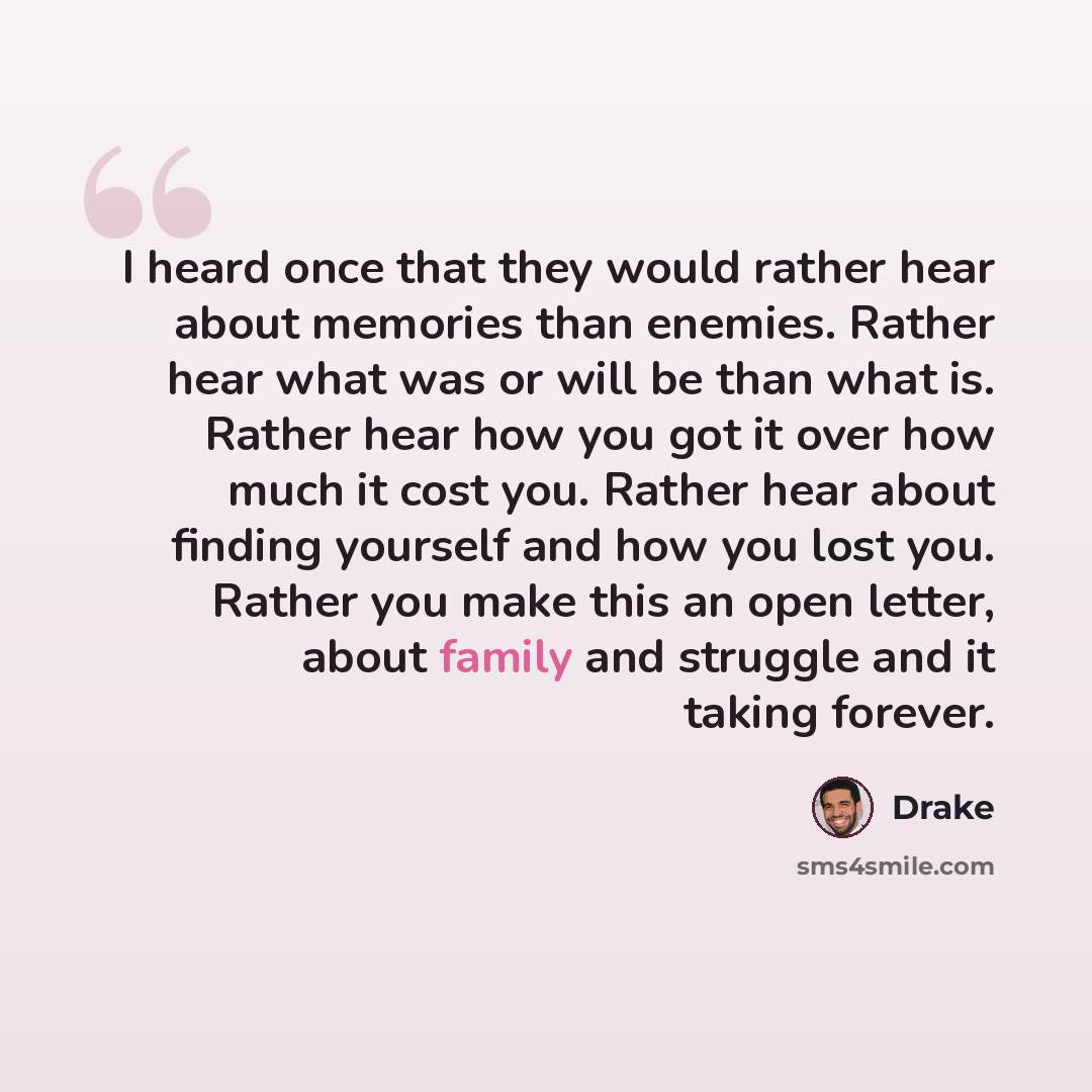 “I heard once that they would rather hear about memories than enemies. Rather hear what was or will be than what is. Rather hear how you got it over how much it cost you. Rather hear about finding yourself and how you lost you. Rather you make this an open letter, about family and struggle and it…” quote by Drake