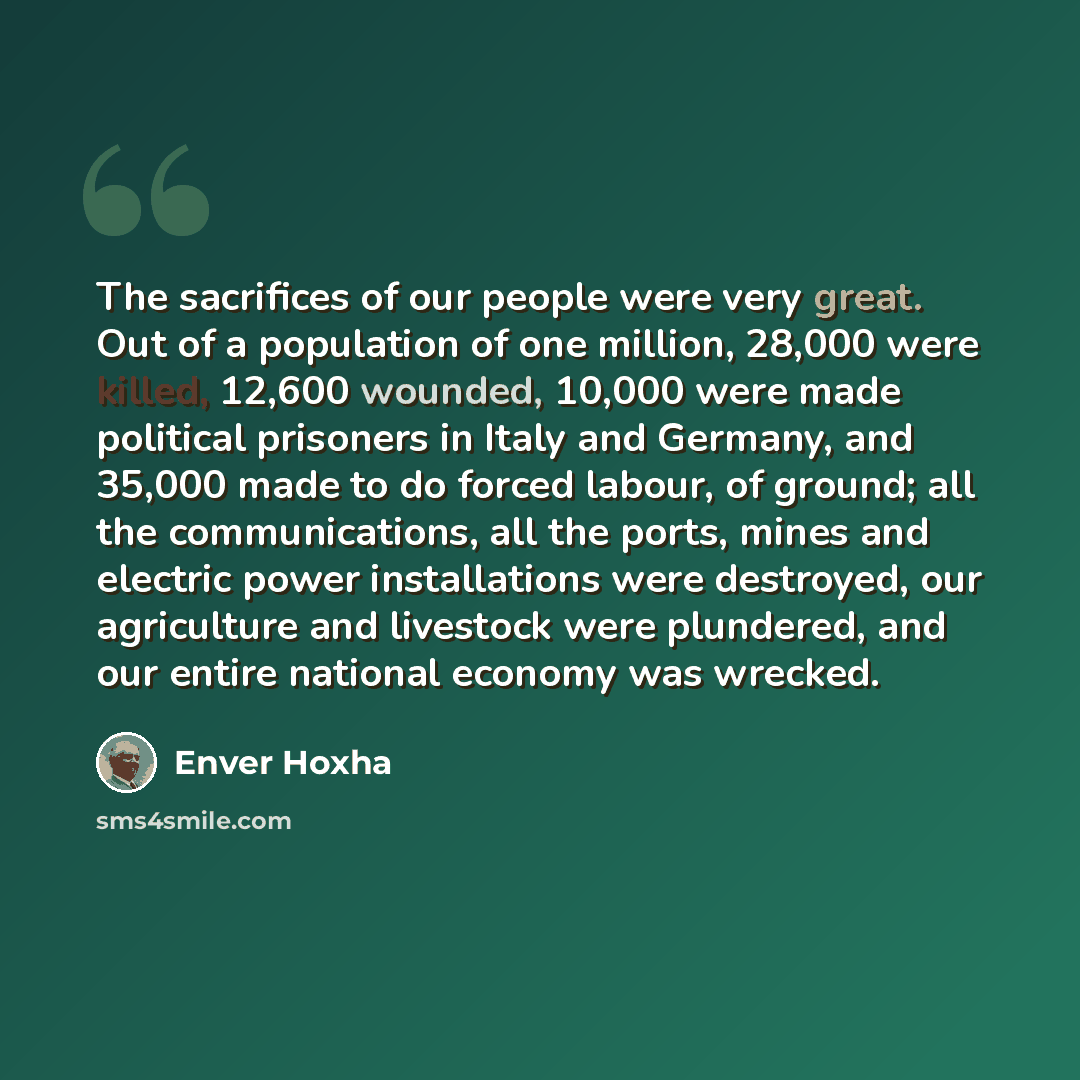 “The sacrifices of our people were very great. Out of a population of one million, 28,000 were killed, 12,600 wounded, 10,000 were made political prisoners in Italy and Germany, and 35,000 made to do forced labour, of ground; all the communications, all the ports, mines and electric power…” quote by Enver Hoxha