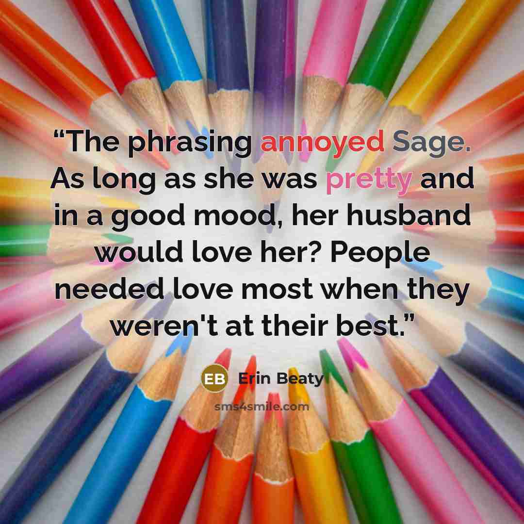 “The phrasing annoyed Sage. As long as she was pretty and in a good mood, her husband would love her? People needed love most when they weren't at their best.” quote by Erin Beaty