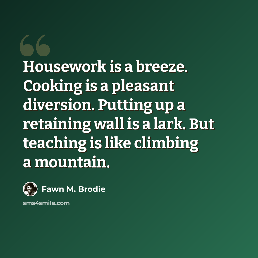 “Housework is a breeze. Cooking is a pleasant diversion. Putting up a retaining wall is a lark. But teaching is like climbing a mountain.” quote by Fawn M. Brodie