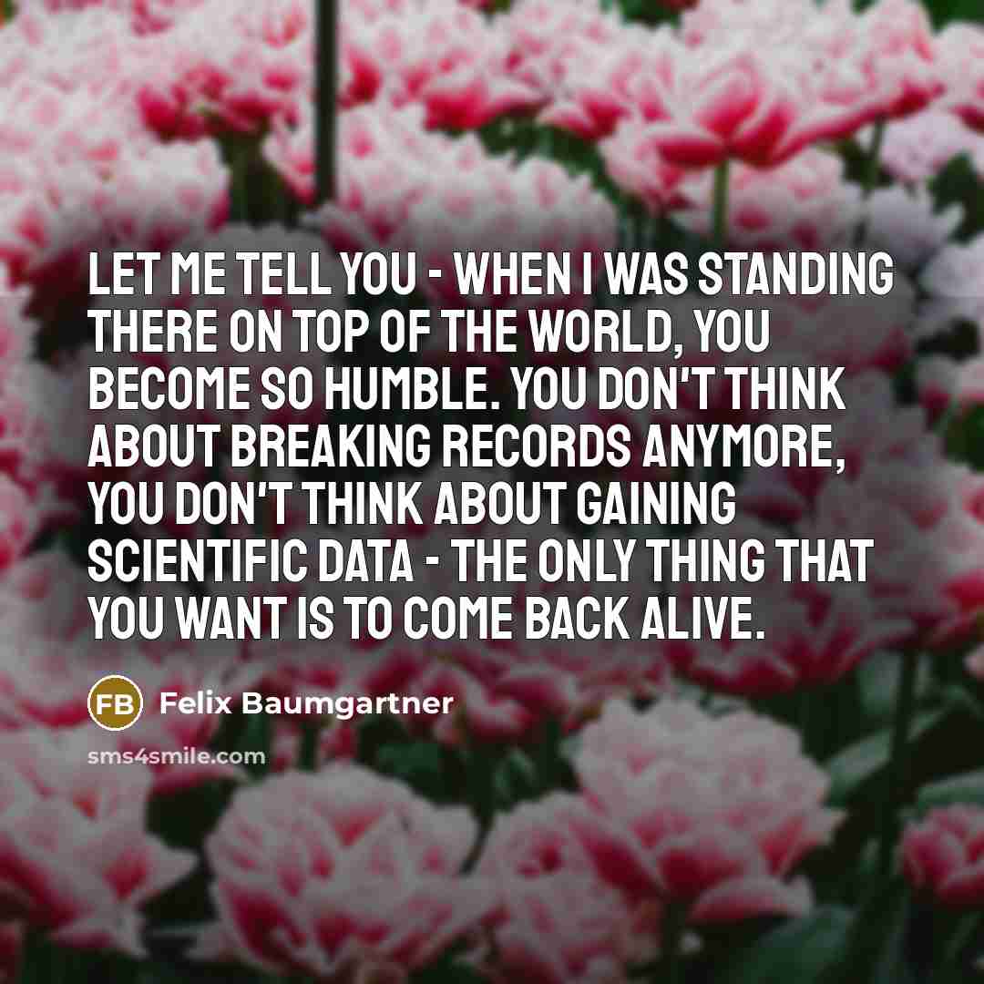 “Let me tell you - when I was standing there on top of the world, you become so humble. You don't think about breaking records anymore, you don't think about gaining scientific data - the only thing that you want is to come back alive.” quote by Felix Baumgartner