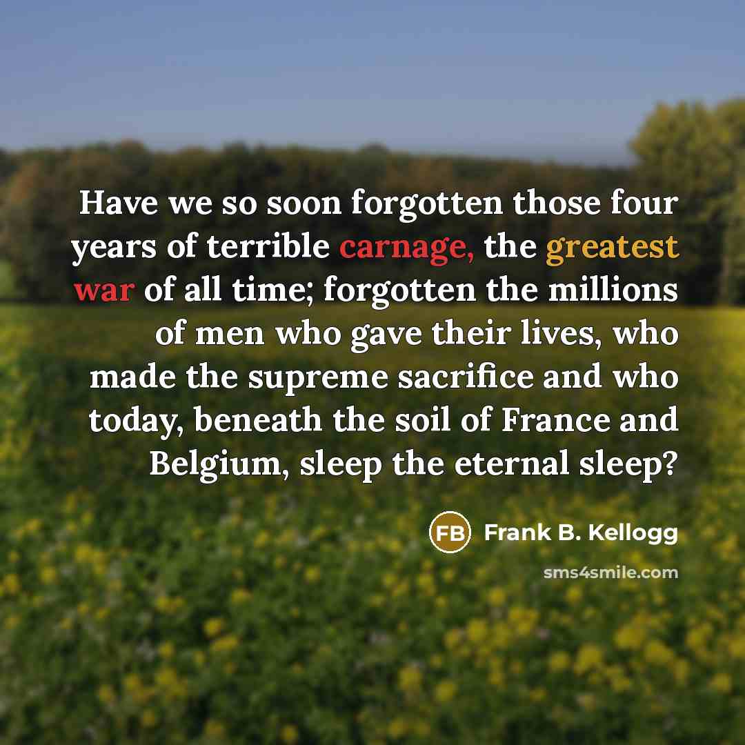 “Have we so soon forgotten those four years of terrible carnage, the greatest war of all time; forgotten the millions of men who gave their lives, who made the supreme sacrifice and who today, beneath the soil of France and Belgium, sleep the eternal sleep?” quote by Frank B. Kellogg