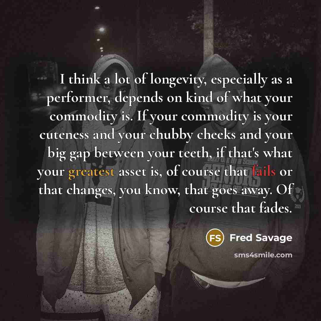 “I think a lot of longevity, especially as a performer, depends on kind of what your commodity is. If your commodity is your cuteness and your chubby cheeks and your big gap between your teeth, if that's what your greatest asset is, of course that fails or that changes, you know, that goes away. Of…” quote by Fred Savage