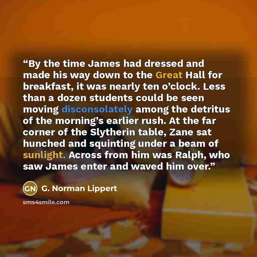 “By the time James had dressed and made his way down to the Great Hall for breakfast, it was nearly ten o’clock. Less than a dozen students could be seen moving disconsolately among the detritus of the morning’s earlier rush. At the far corner of the Slytherin table, Zane sat hunched and squinting…” quote by G. Norman Lippert