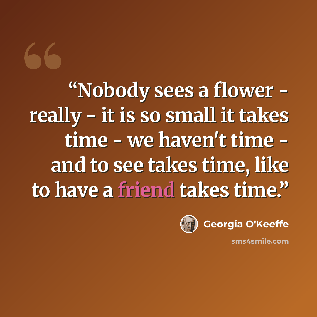 “Nobody sees a flower - really - it is so small it takes time - we haven't time - and to see takes time, like to have a friend takes time.” quote by Georgia O'Keeffe