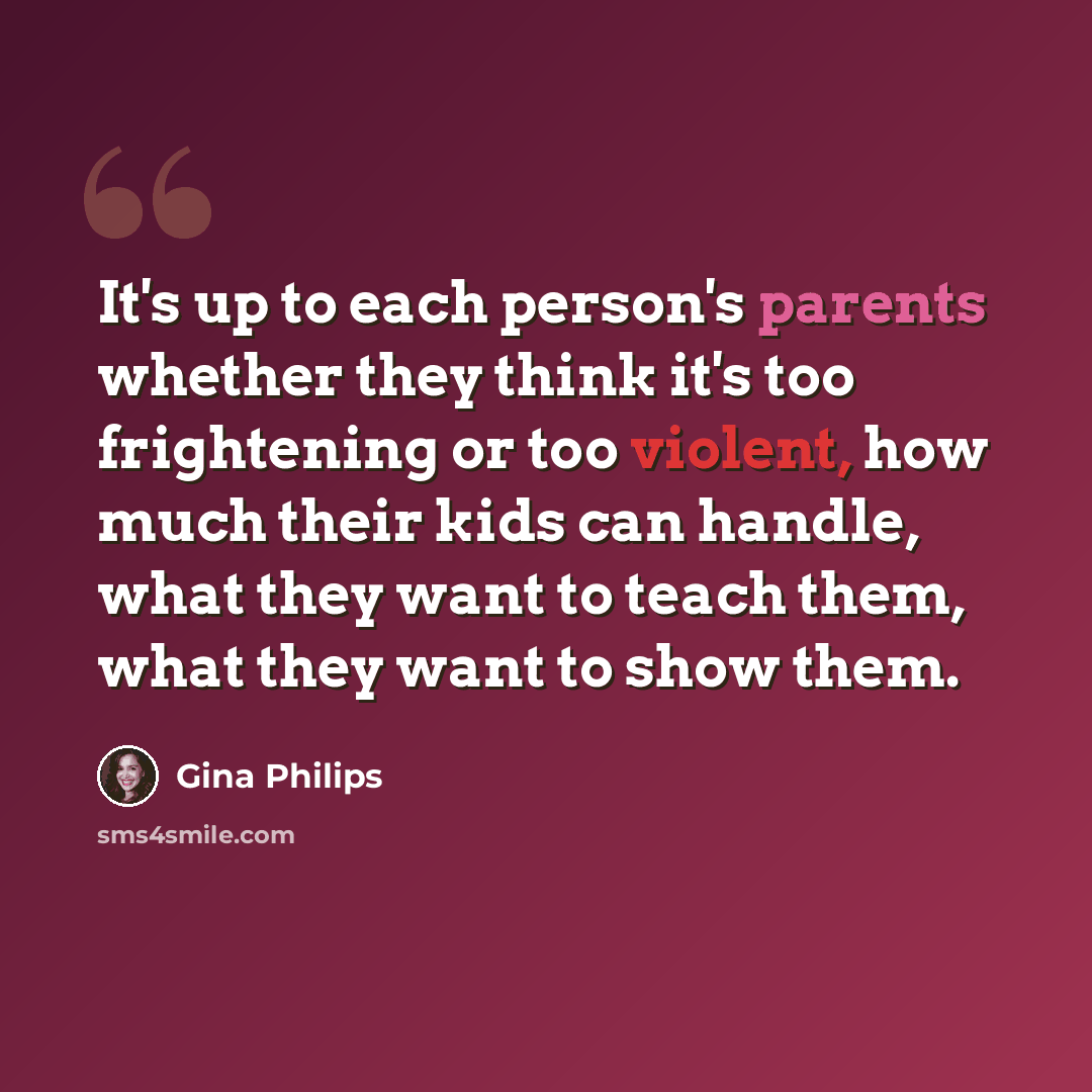“It's up to each person's parents whether they think it's too frightening or too violent, how much their kids can handle, what they want to teach them, what they want to show them.” quote by Gina Philips