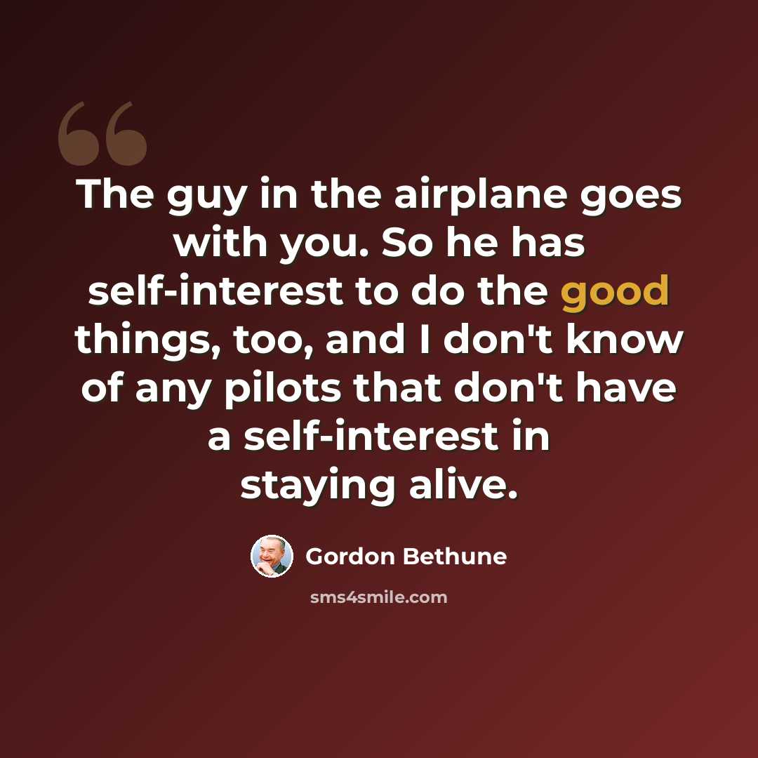 “The guy in the airplane goes with you. So he has self-interest to do the good things, too, and I don't know of any pilots that don't have a self-interest in staying alive.” quote by Gordon Bethune