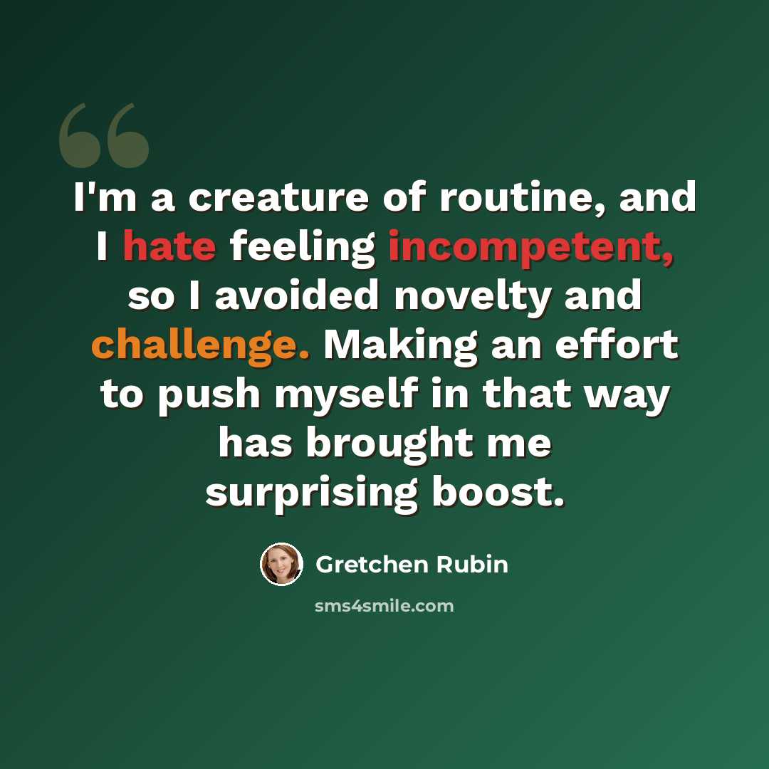 “I'm a creature of routine, and I hate feeling incompetent, so I avoided novelty and challenge. Making an effort to push myself in that way has brought me surprising boost.” quote by Gretchen Rubin