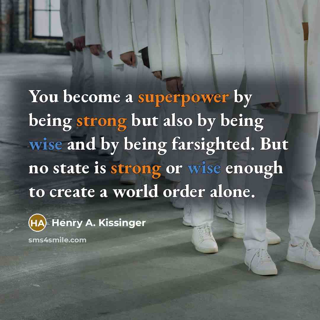 “You become a superpower by being strong but also by being wise and by being farsighted. But no state is strong or wise enough to create a world order alone.” quote by Henry A. Kissinger