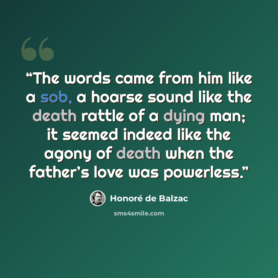 “The words came from him like a sob, a hoarse sound like the death rattle of a dying man; it seemed indeed like the agony of death when the father’s love was powerless.” quote by Honoré de Balzac