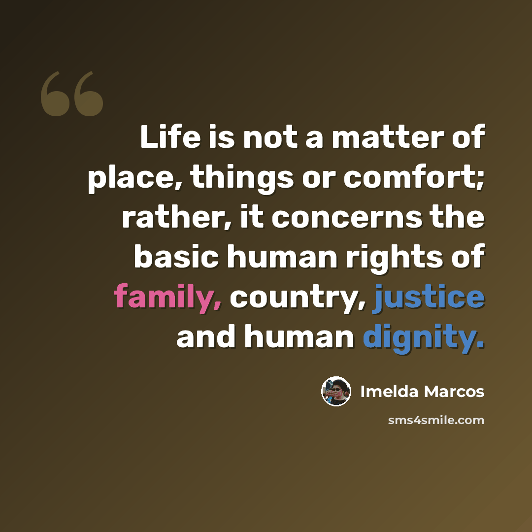 “Life is not a matter of place, things or comfort; rather, it concerns the basic human rights of family, country, justice and human dignity.” quote by Imelda Marcos