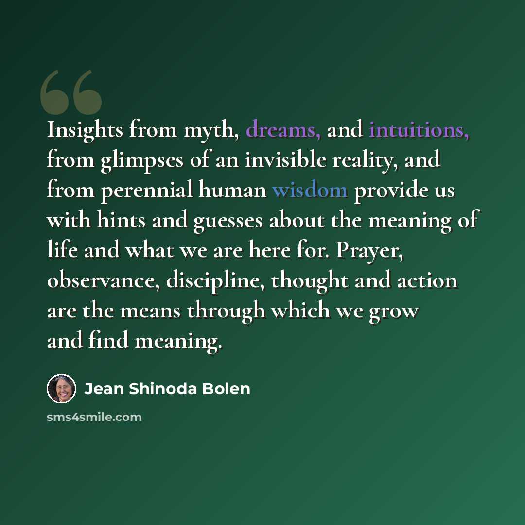 “Insights from myth, dreams, and intuitions, from glimpses of an invisible reality, and from perennial human wisdom provide us with hints and guesses about the meaning of life and what we are here for. Prayer, observance, discipline, thought and action are the means through which we grow and find…” quote by Jean Shinoda Bolen