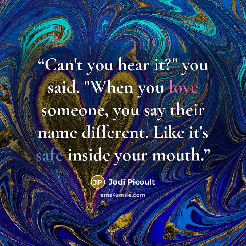 “Can't you hear it?" you said. "When you love someone, you say their name different. Like it's safe inside your mouth.” quote by Jodi Picoult