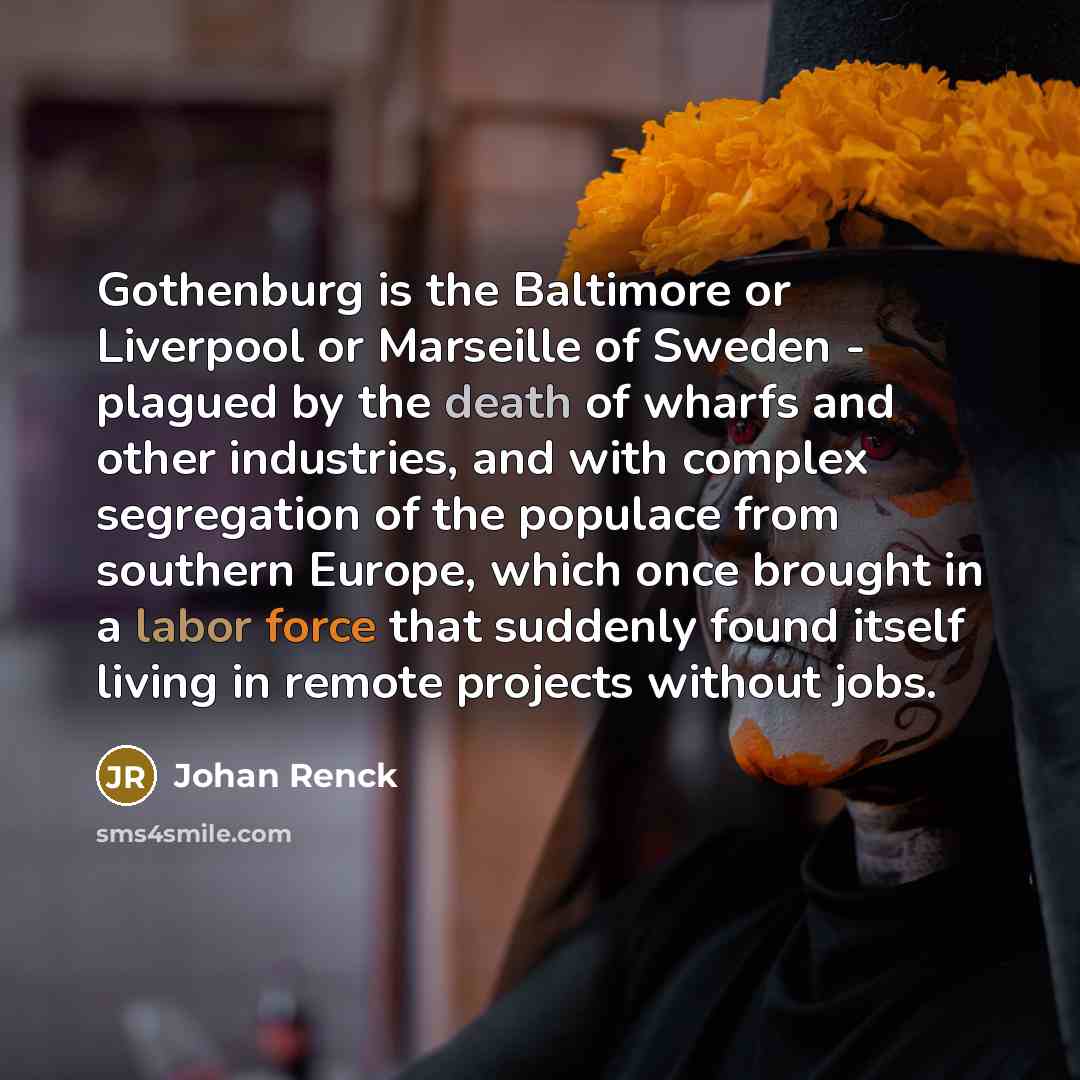 “Gothenburg is the Baltimore or Liverpool or Marseille of Sweden - plagued by the death of wharfs and other industries, and with complex segregation of the populace from southern Europe, which once brought in a labor force that suddenly found itself living in remote projects without jobs.” quote by Johan Renck