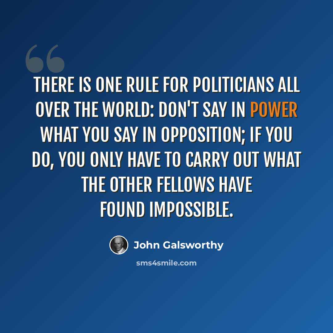 “There is one rule for politicians all over the world: Don't say in Power what you say in opposition; if you do, you only have to carry out what the other fellows have found impossible.” quote by John Galsworthy