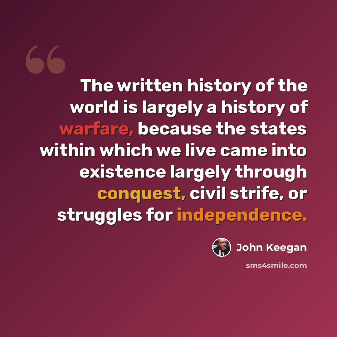 “The written history of the world is largely a history of warfare, because the states within which we live came into existence largely through conquest, civil strife, or struggles for independence.” quote by John Keegan
