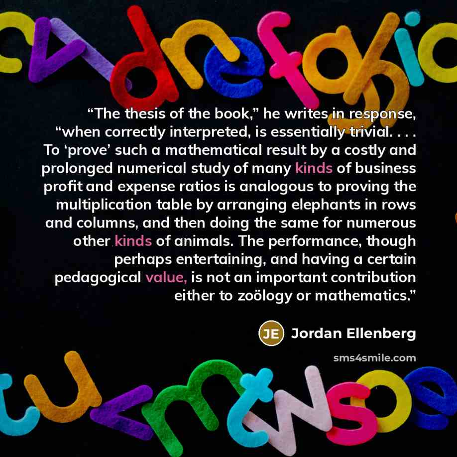 “The thesis of the book,” he writes in response, “when correctly interpreted, is essentially trivial. . . . To ‘prove’ such a mathematical result by a costly and prolonged numerical study of many kinds of business profit and expense ratios is analogous to proving the multiplication table by…” quote by Jordan Ellenberg
