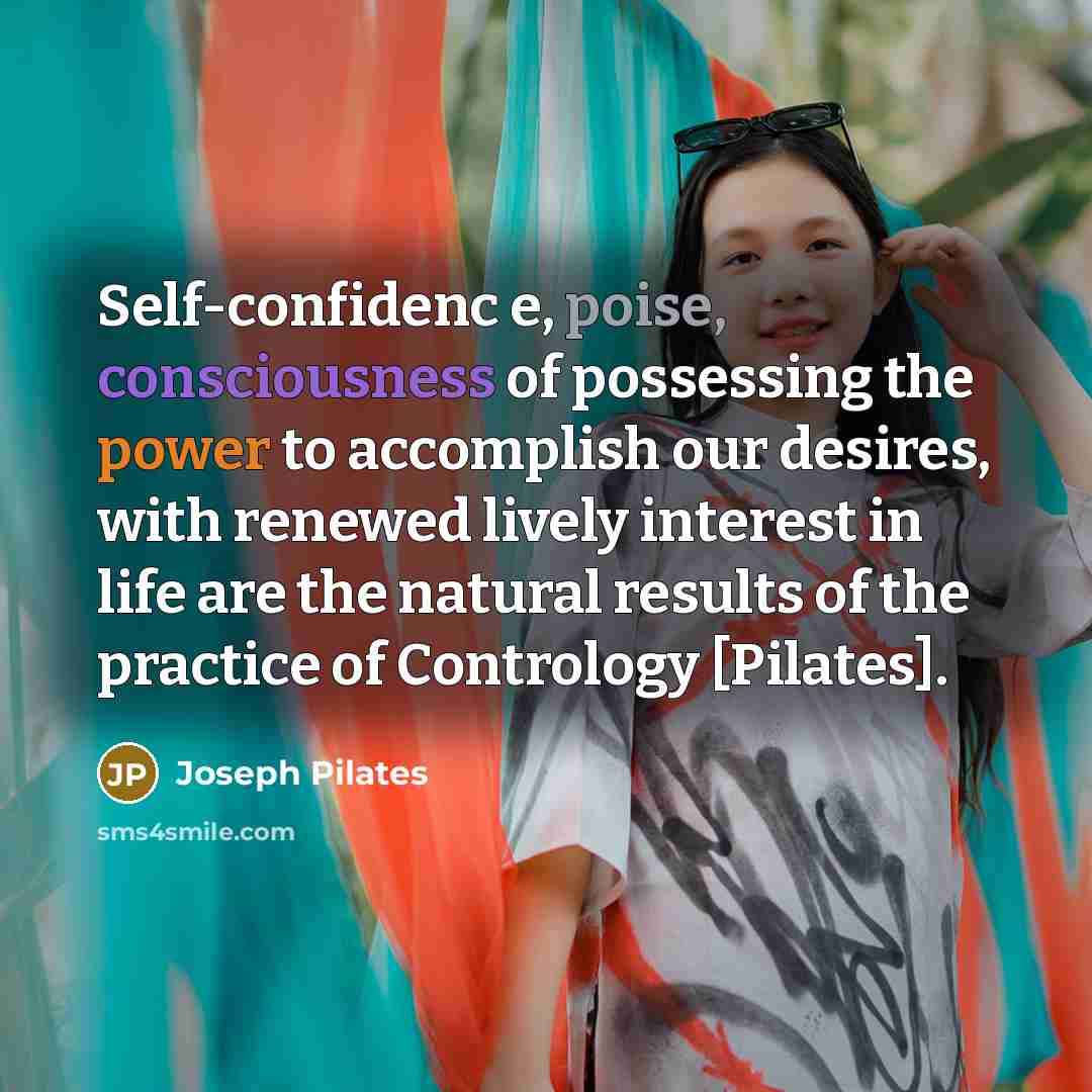 “Self-confidenc e, poise, consciousness of possessing the power to accomplish our desires, with renewed lively interest in life are the natural results of the practice of Contrology [Pilates].” quote by Joseph Pilates
