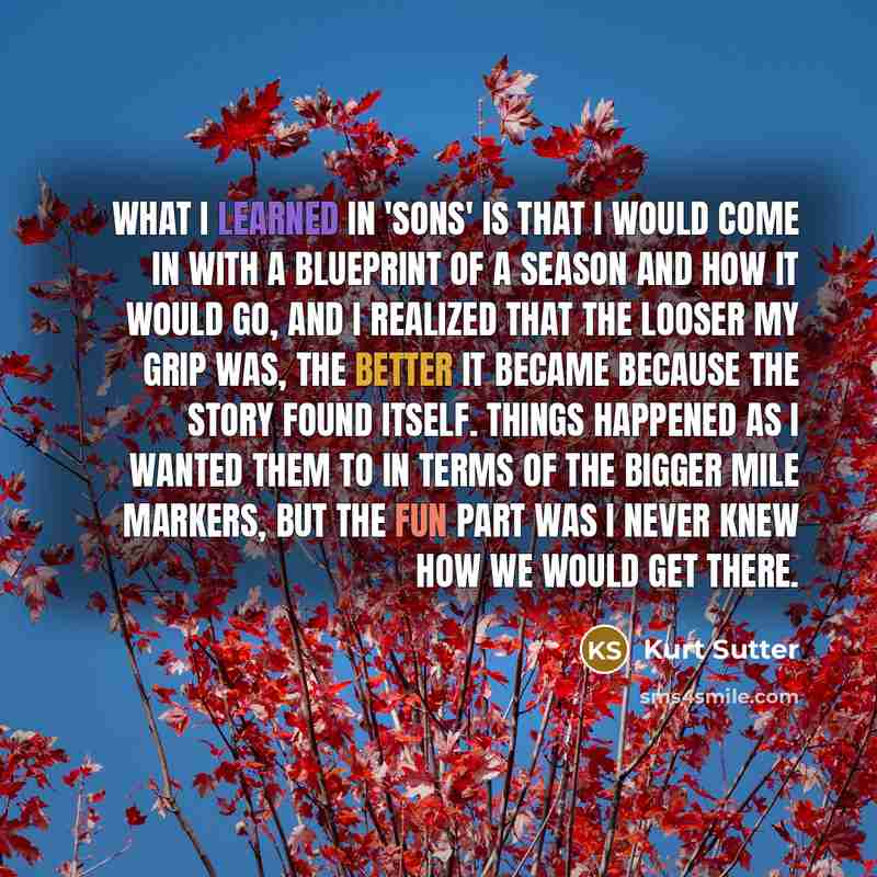 “What I learned in 'Sons' is that I would come in with a blueprint of a season and how it would go, and I realized that the looser my grip was, the better it became because the story found itself. Things happened as I wanted them to in terms of the bigger mile markers, but the fun part was I never…” quote by Kurt Sutter