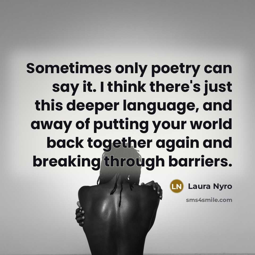 “Sometimes only poetry can say it. I think there's just this deeper language, and away of putting your world back together again and breaking through barriers.” quote by Laura Nyro