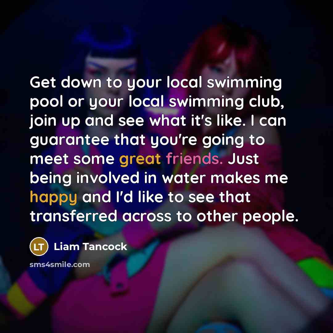 “Get down to your local swimming pool or your local swimming club, join up and see what it's like. I can guarantee that you're going to meet some great friends. Just being involved in water makes me happy and I'd like to see that transferred across to other people.” quote by Liam Tancock