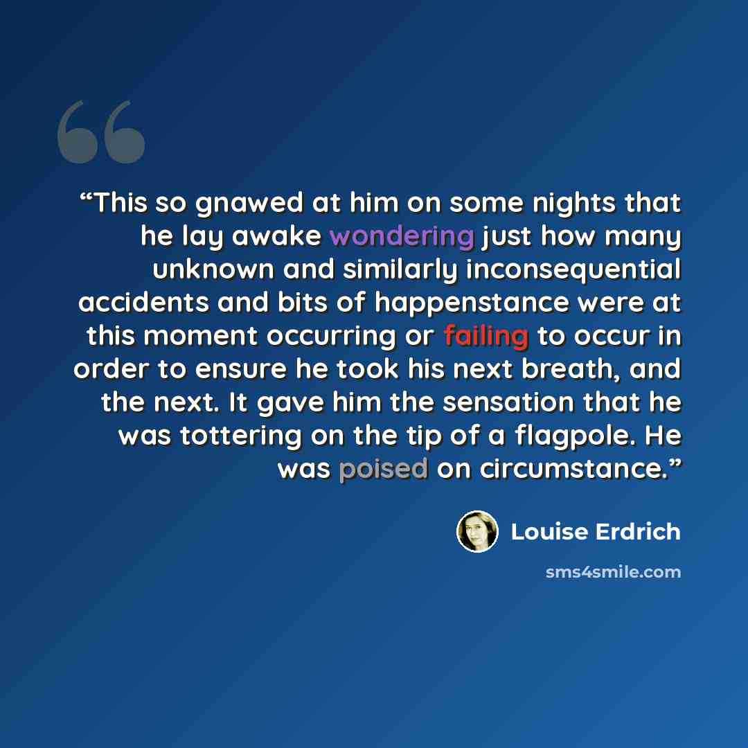 “This so gnawed at him on some nights that he lay awake wondering just how many unknown and similarly inconsequential accidents and bits of happenstance were at this moment occurring or failing to occur in order to ensure he took his next breath, and the next. It gave him the sensation that he was…” quote by Louise Erdrich