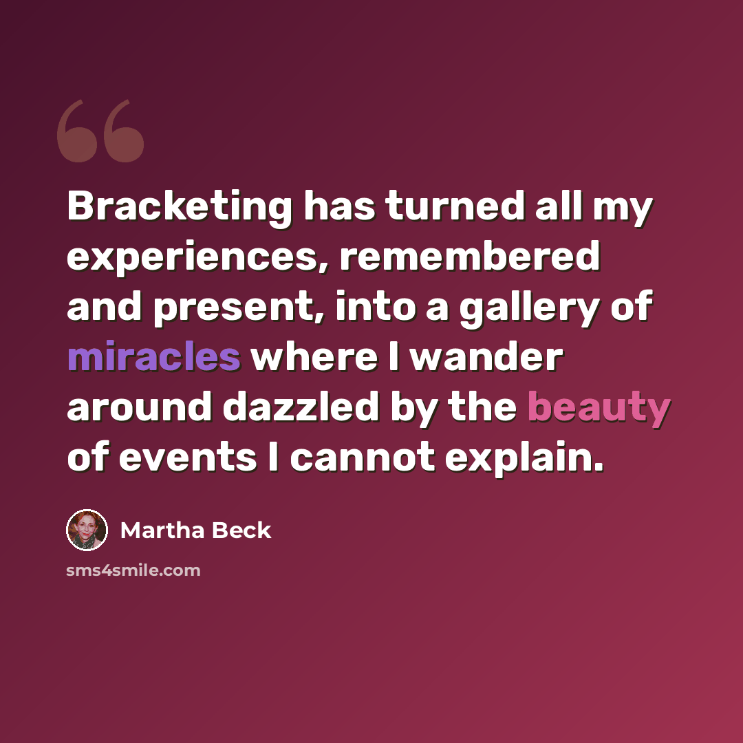 “Bracketing has turned all my experiences, remembered and present, into a gallery of miracles where I wander around dazzled by the beauty of events I cannot explain.” quote by Martha Beck