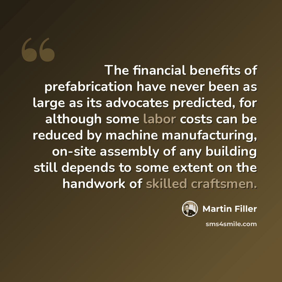 “The financial benefits of prefabrication have never been as large as its advocates predicted, for although some labor costs can be reduced by machine manufacturing, on-site assembly of any building still depends to some extent on the handwork of skilled craftsmen.” quote by Martin Filler