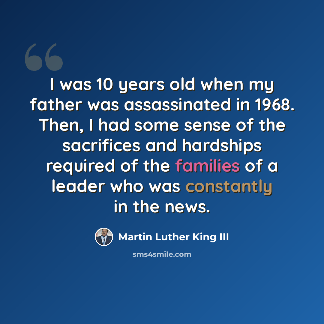 “I was 10 years old when my father was assassinated in 1968. Then, I had some sense of the sacrifices and hardships required of the families of a leader who was constantly in the news.” quote by Martin Luther King III