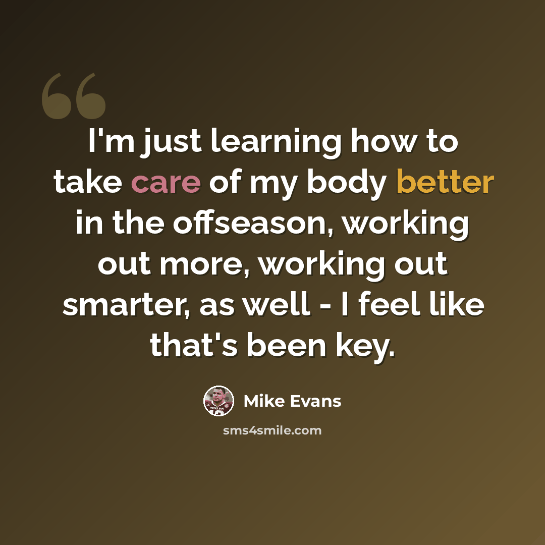“I'm just learning how to take care of my body better in the offseason, working out more, working out smarter, as well - I feel like that's been key.” quote by Mike Evans
