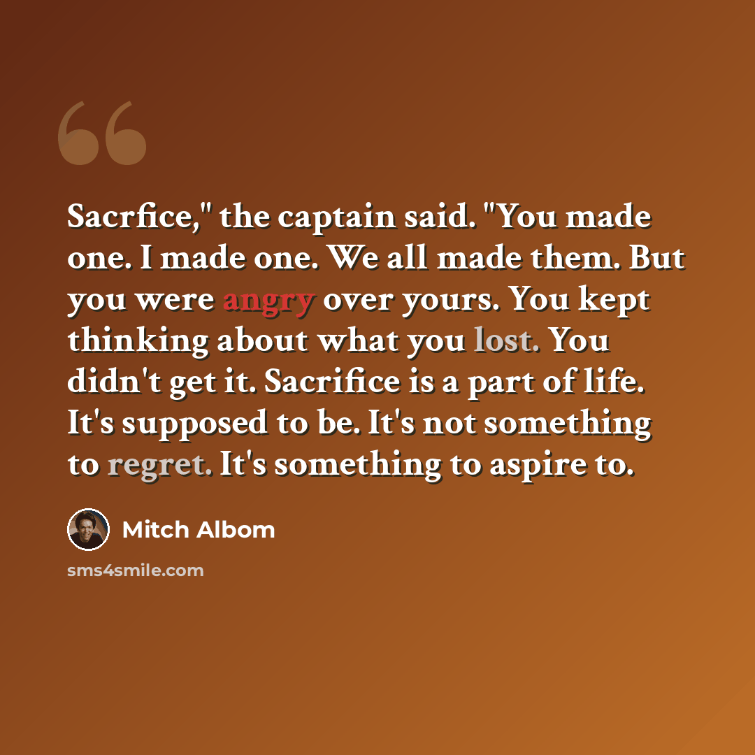“Sacrfice," the captain said. "You made one. I made one. We all made them. But you were angry over yours. You kept thinking about what you lost. You didn't get it. Sacrifice is a part of life. It's supposed to be. It's not something to regret. It's something to aspire to.” quote by Mitch Albom