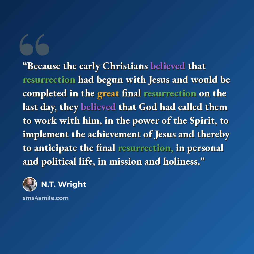 “Because the early Christians believed that resurrection had begun with Jesus and would be completed in the great final resurrection on the last day, they believed that God had called them to work with him, in the power of the Spirit, to implement the achievement of Jesus and thereby to anticipate…” quote by N.T. Wright