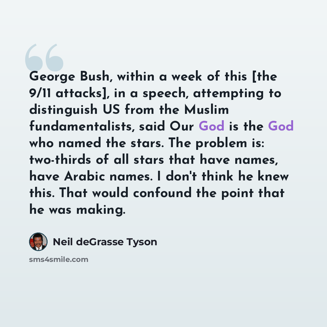 “George Bush, within a week of this [the 9/11 attacks], in a speech, attempting to distinguish US from the Muslim fundamentalists, said Our God is the God who named the stars. The problem is: two-thirds of all stars that have names, have Arabic names. I don't think he knew this. That would confound…” quote by Neil deGrasse Tyson