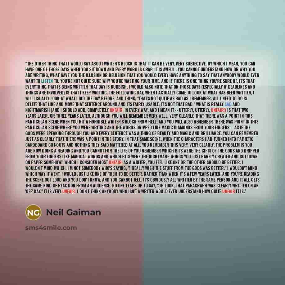 “The other thing that I would say about writer's block is that it can be very, very subjective. By which I mean, you can have one of those days when you sit down and every word is crap. It is awful . You cannot understand how or why you are writing, what gave you the illusion or delusion that you…” quote by Neil Gaiman