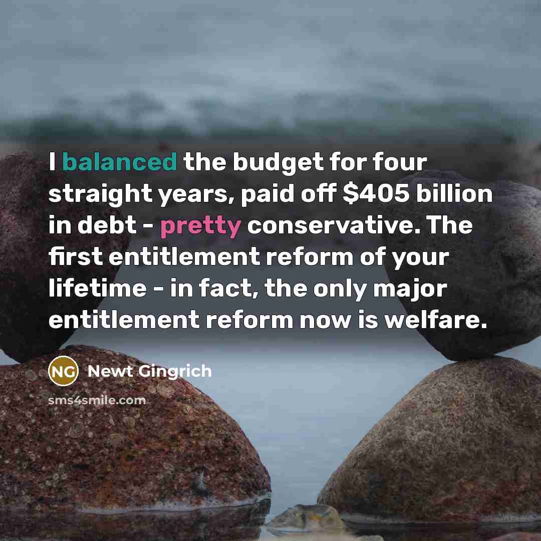 “I balanced the budget for four straight years, paid off $405 billion in debt - pretty conservative. The first entitlement reform of your lifetime - in fact, the only major entitlement reform now is welfare.” quote by Newt Gingrich
