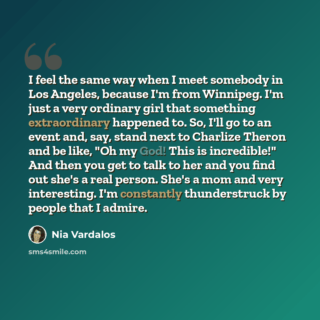 “I feel the same way when I meet somebody in Los Angeles, because I'm from Winnipeg. I'm just a very ordinary girl that something extraordinary happened to. So, I'll go to an event and, say, stand next to Charlize Theron and be like, "Oh my God! This is incredible!" And then you get to talk to her…” quote by Nia Vardalos