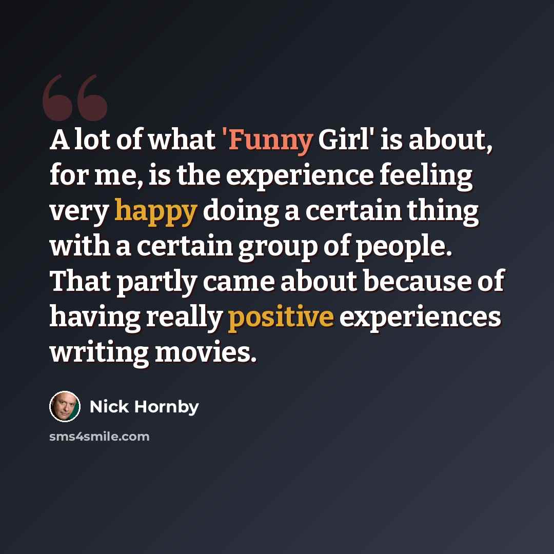 “A lot of what 'Funny Girl' is about, for me, is the experience feeling very happy doing a certain thing with a certain group of people. That partly came about because of having really positive experiences writing movies.” quote by Nick Hornby