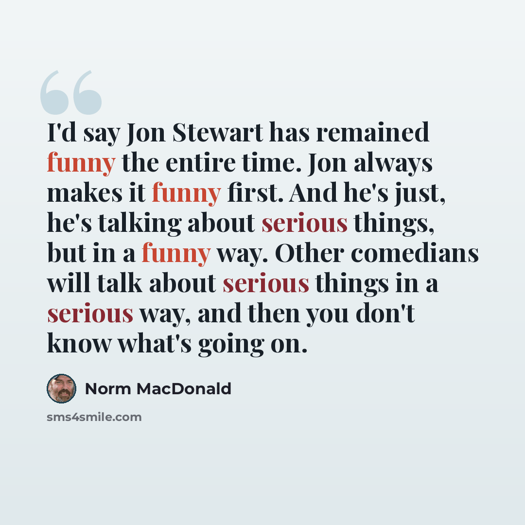 “I'd say Jon Stewart has remained funny the entire time. Jon always makes it funny first. And he's just, he's talking about serious things, but in a funny way. Other comedians will talk about serious things in a serious way, and then you don't know what's going on.” quote by Norm MacDonald