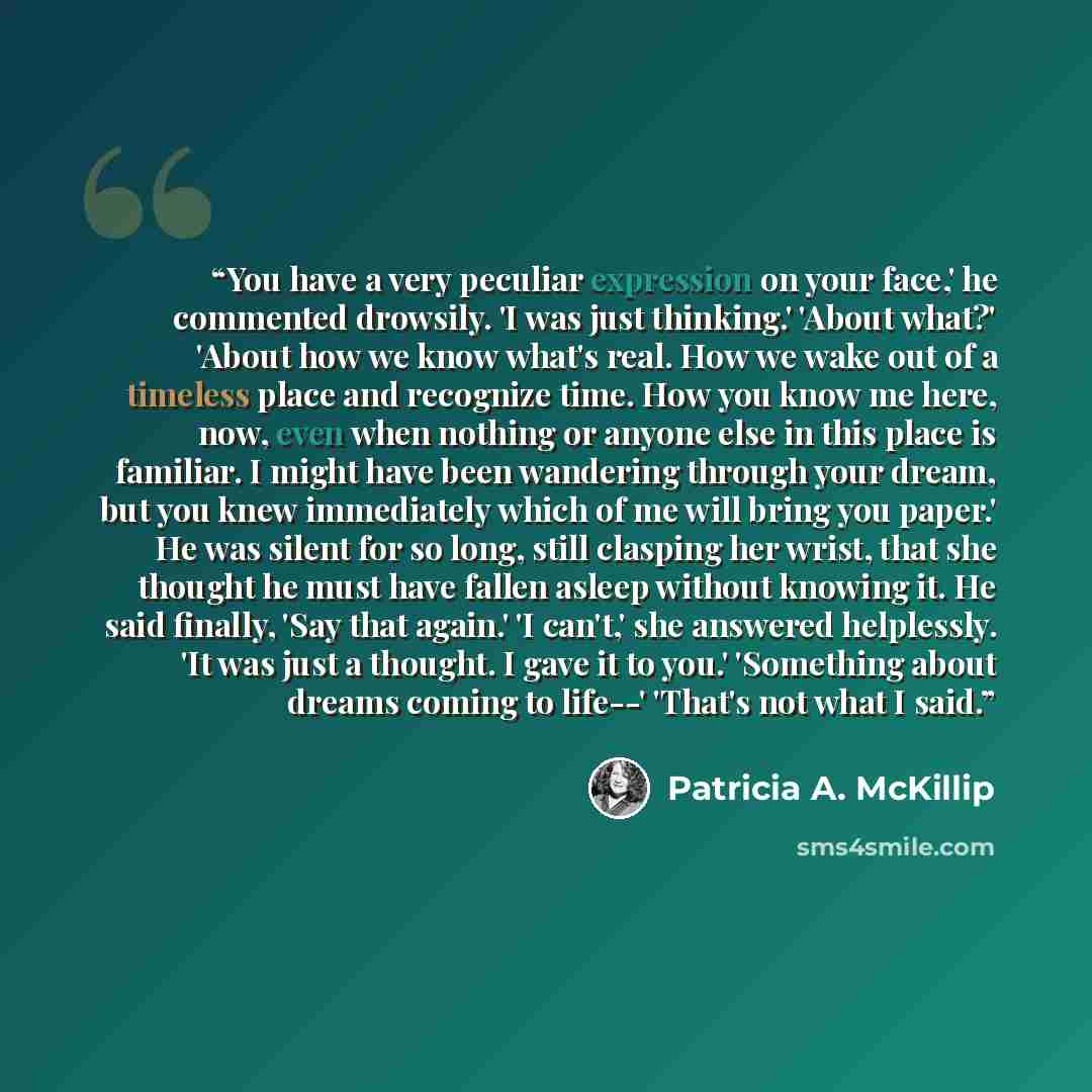 “You have a very peculiar expression on your face,' he commented drowsily. 'I was just thinking.' 'About what?' 'About how we know what's real. How we wake out of a timeless place and recognize time. How you know me here, now, even when nothing or anyone else in this place is familiar. I might have…” quote by Patricia A. McKillip