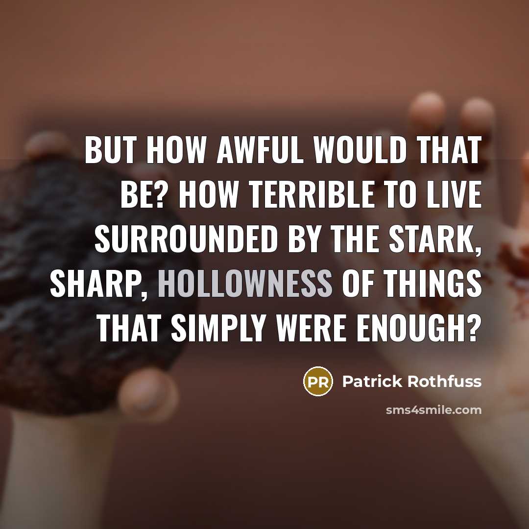 “But how awful would that be? How terrible to live surrounded by the stark, sharp, hollowness of things that simply were enough?” quote by Patrick Rothfuss