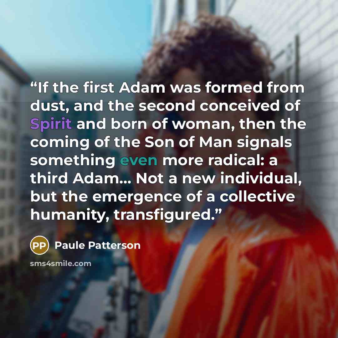 “If the first Adam was formed from dust, and the second conceived of Spirit and born of woman, then the coming of the Son of Man signals something even more radical: a third Adam… Not a new individual, but the emergence of a collective humanity, transfigured.” quote by Paule Patterson