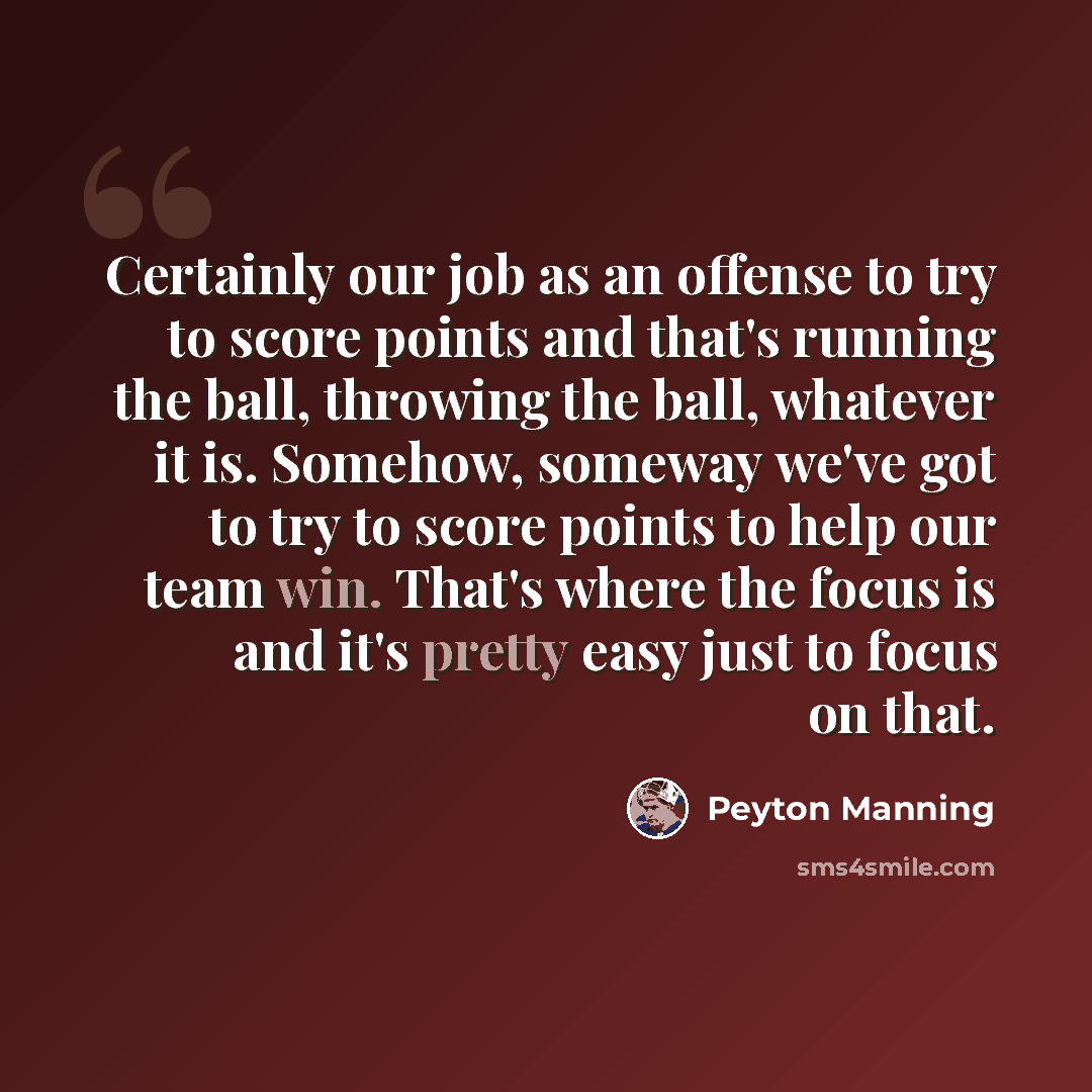 “Certainly our job as an offense to try to score points and that's running the ball, throwing the ball, whatever it is. Somehow, someway we've got to try to score points to help our team win. That's where the focus is and it's pretty easy just to focus on that.” quote by Peyton Manning