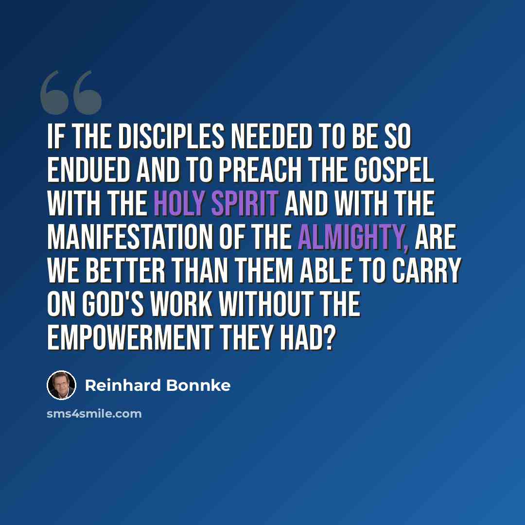 “If the disciples needed to be so endued and to preach the gospel with the Holy Spirit and with the manifestation of the Almighty, are we better than them able to carry on God's work without the empowerment they had?” quote by Reinhard Bonnke