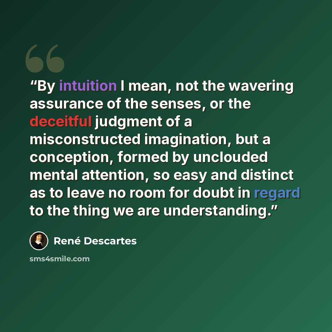 “By intuition I mean, not the wavering assurance of the senses, or the deceitful judgment of a misconstructed imagination, but a conception, formed by unclouded mental attention, so easy and distinct as to leave no room for doubt in regard to the thing we are understanding.” quote by René Descartes