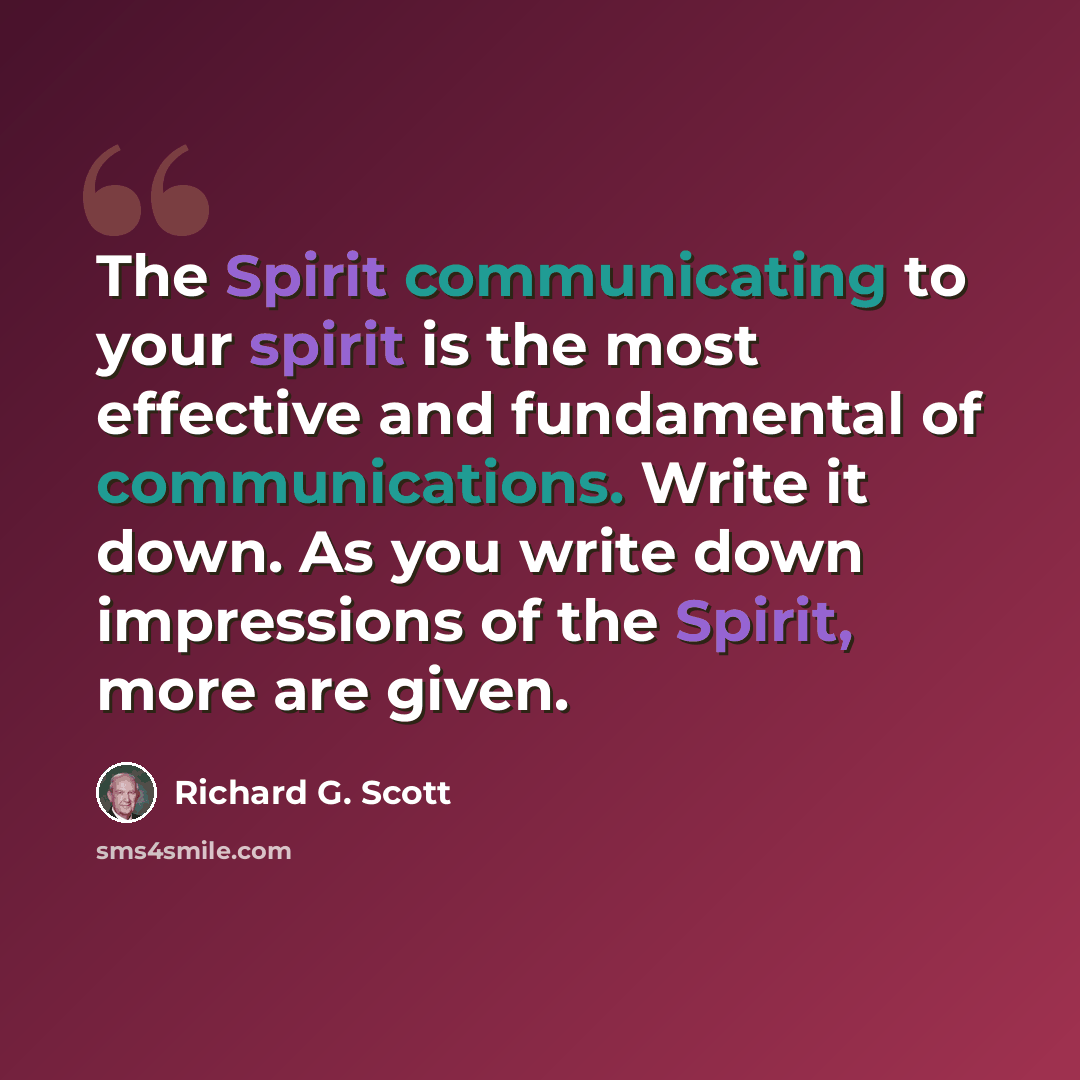 “The Spirit communicating to your spirit is the most effective and fundamental of communications. Write it down. As you write down impressions of the Spirit, more are given.” quote by Richard G. Scott