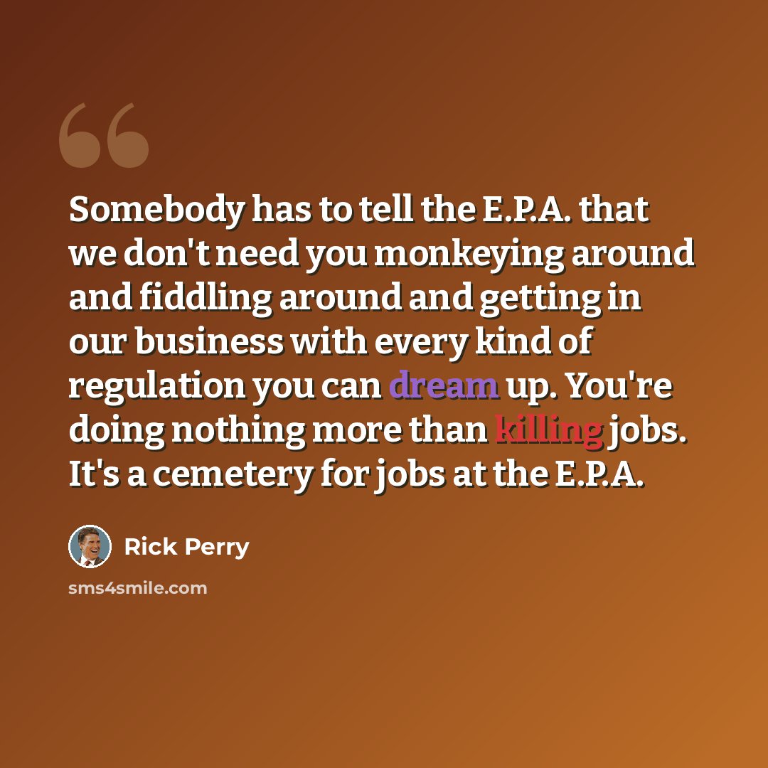 “Somebody has to tell the E.P.A. that we don't need you monkeying around and fiddling around and getting in our business with every kind of regulation you can dream up. You're doing nothing more than killing jobs. It's a cemetery for jobs at the E.P.A.” quote by Rick Perry