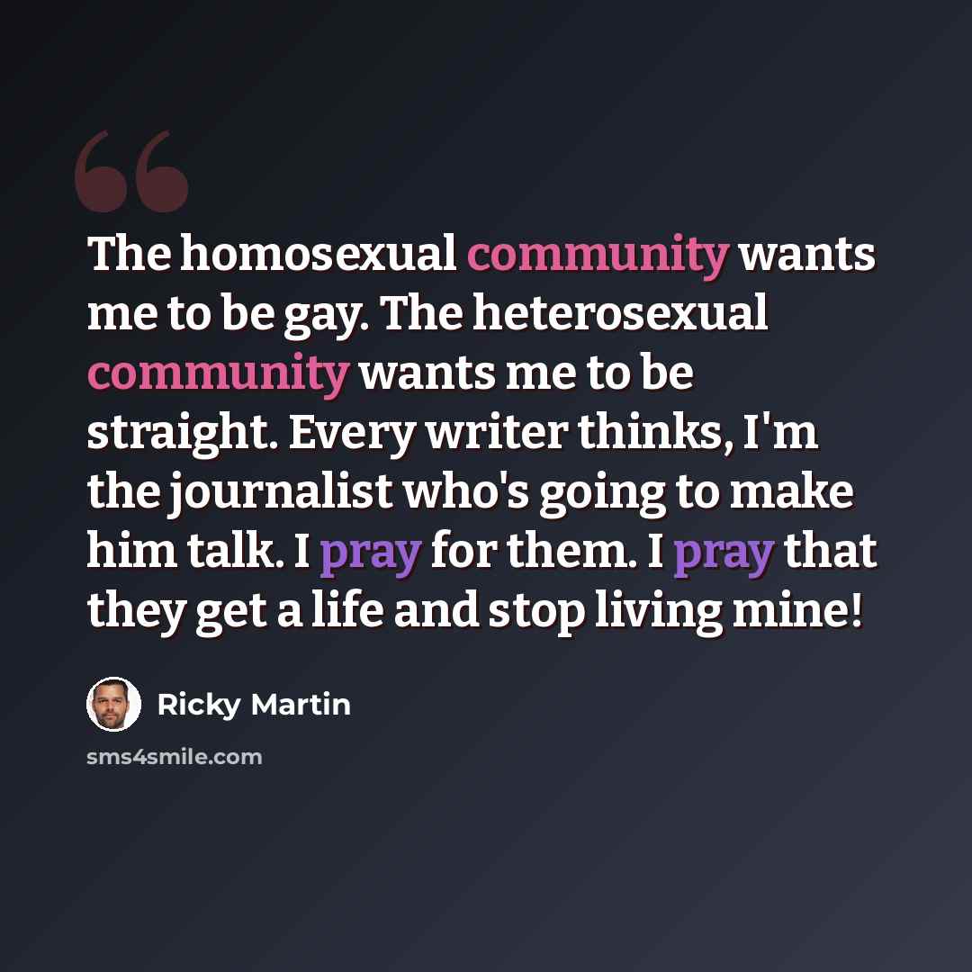 “The homosexual community wants me to be gay. The heterosexual community wants me to be straight. Every writer thinks, I'm the journalist who's going to make him talk. I pray for them. I pray that they get a life and stop living mine!” quote by Ricky Martin