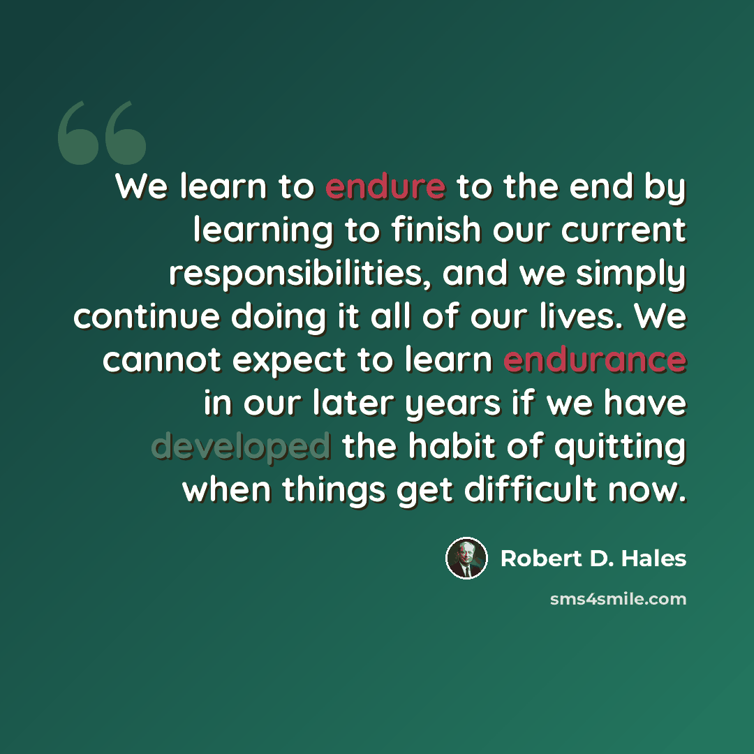 “We learn to endure to the end by learning to finish our current responsibilities, and we simply continue doing it all of our lives. We cannot expect to learn endurance in our later years if we have developed the habit of quitting when things get difficult now.” quote by Robert D. Hales